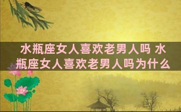 水瓶座女人喜欢老男人吗 水瓶座女人喜欢老男人吗为什么